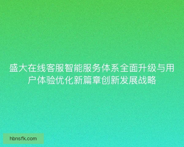 盛大在线客服智能服务体系全面升级与用户体验优化新篇章创新发展战略