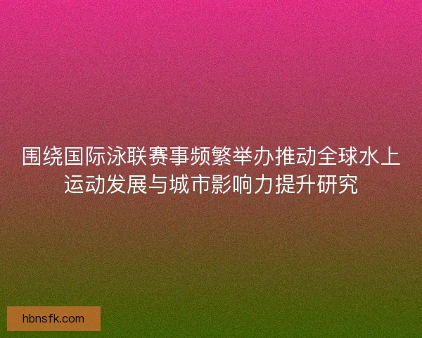围绕国际泳联赛事频繁举办推动全球水上运动发展与城市影响力提升研究